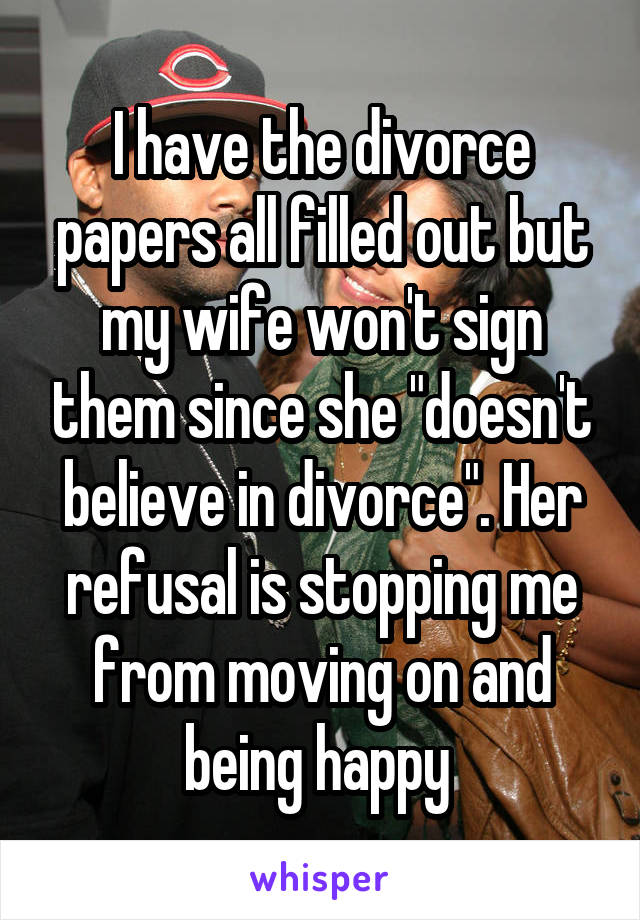 I have the divorce papers all filled out but my wife won't sign them since she "doesn't believe in divorce". Her refusal is stopping me from moving on and being happy 