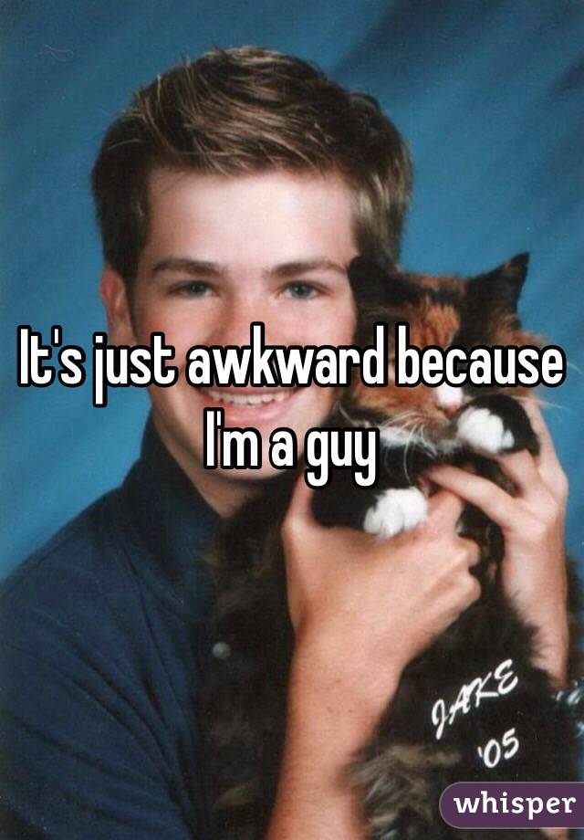 It's just awkward because I'm a guy