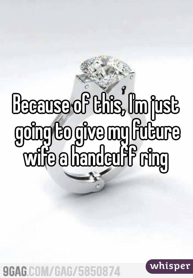 Because of this, I'm just going to give my future wife a handcuff ring 