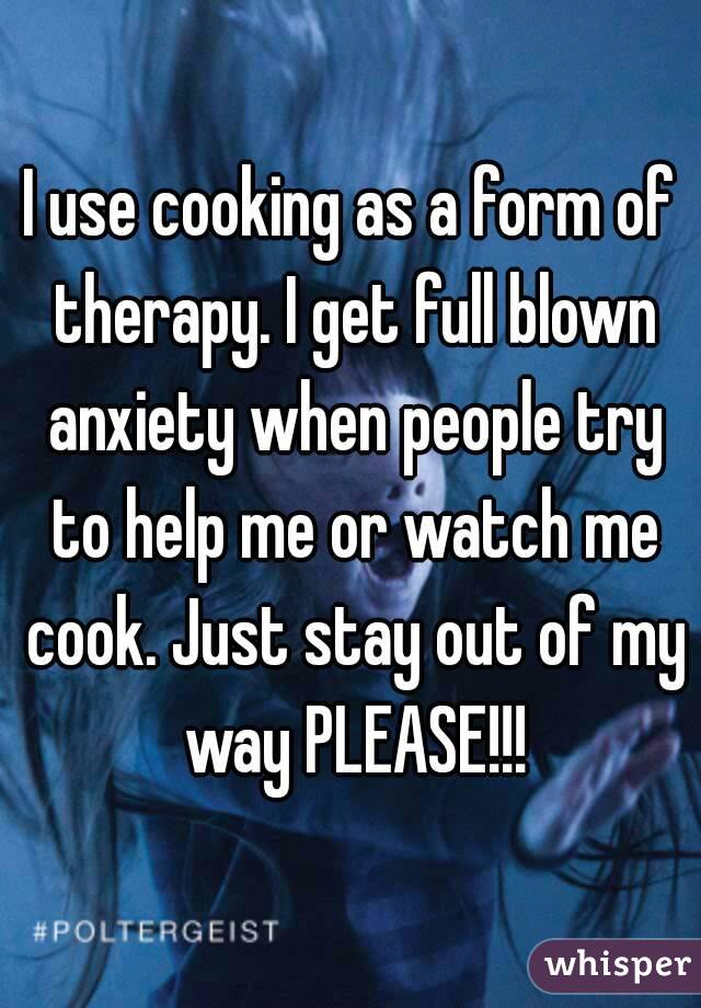 I use cooking as a form of therapy. I get full blown anxiety when people try to help me or watch me cook. Just stay out of my way PLEASE!!!