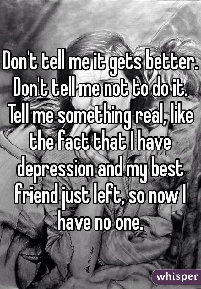 Don't tell me it gets better. Don't tell me not to do it. Tell me something real, like the fact that I have depression and my best friend just left, so now I have no one. 