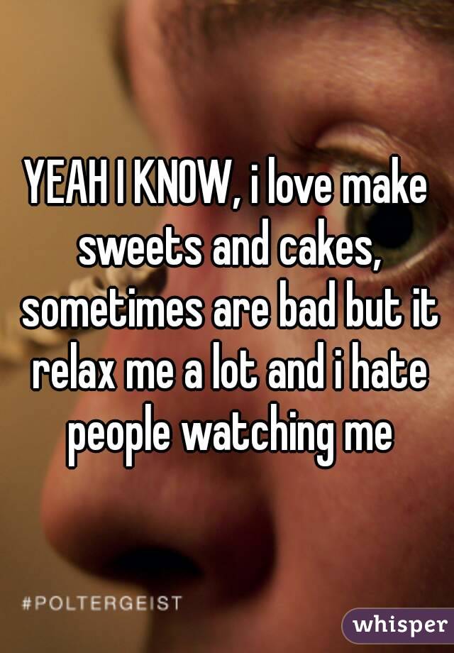 YEAH I KNOW, i love make sweets and cakes, sometimes are bad but it relax me a lot and i hate people watching me