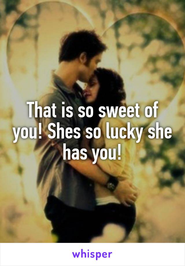 That is so sweet of you! Shes so lucky she has you!