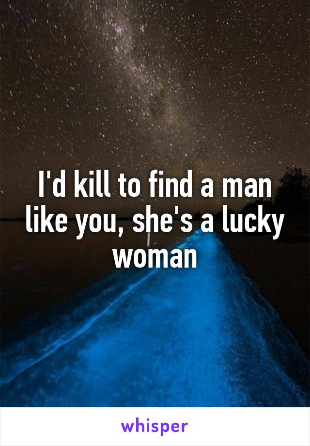 I'd kill to find a man like you, she's a lucky woman