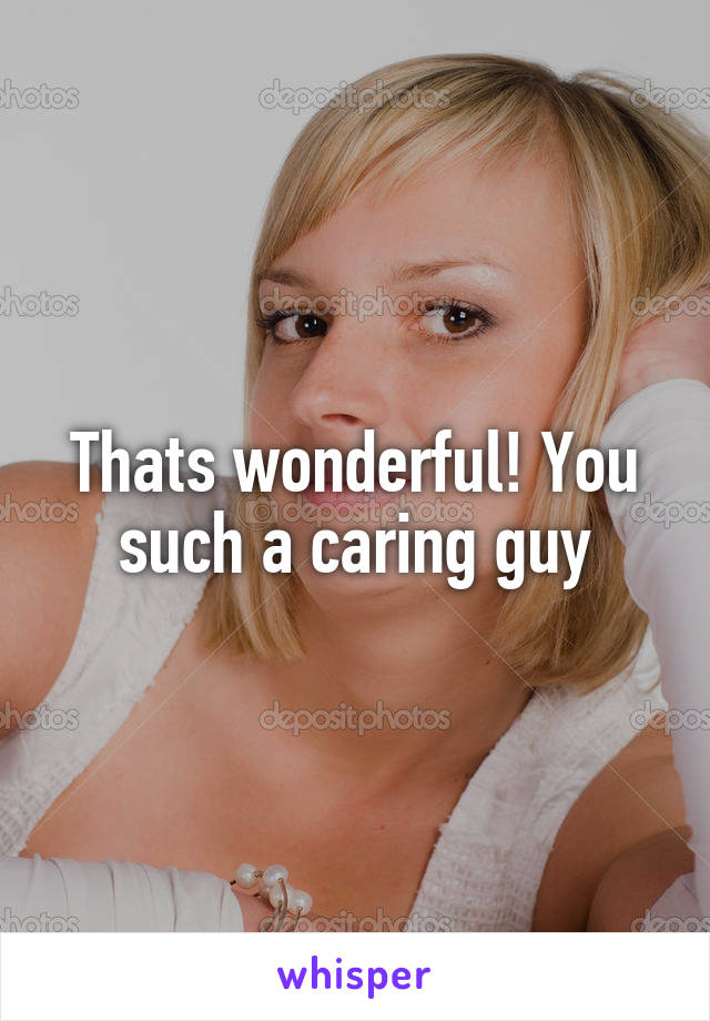 Thats wonderful! You such a caring guy