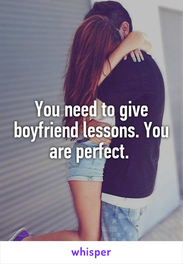 You need to give boyfriend lessons. You are perfect. 