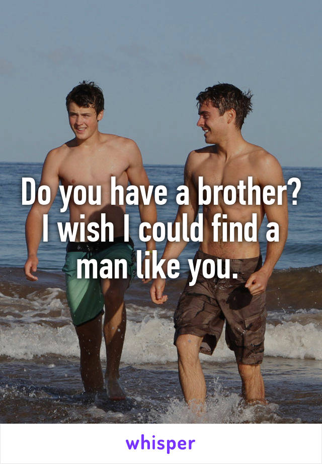 Do you have a brother? I wish I could find a man like you. 