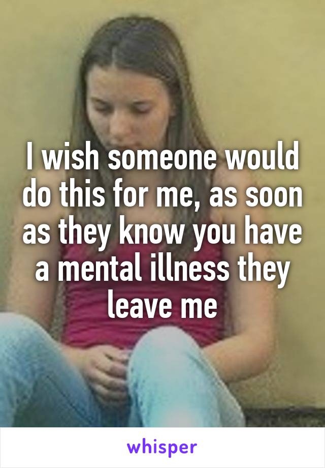 I wish someone would do this for me, as soon as they know you have a mental illness they leave me