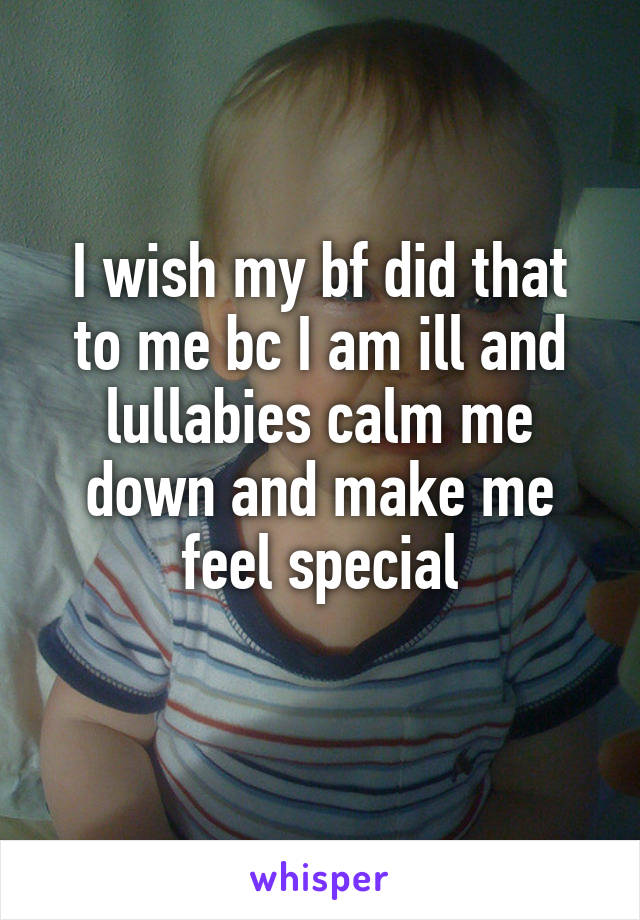 I wish my bf did that to me bc I am ill and lullabies calm me down and make me feel special
 