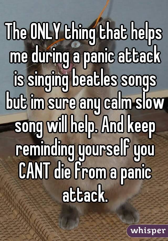 The ONLY thing that helps me during a panic attack is singing beatles songs but im sure any calm slow song will help. And keep reminding yourself you CANT die from a panic attack.