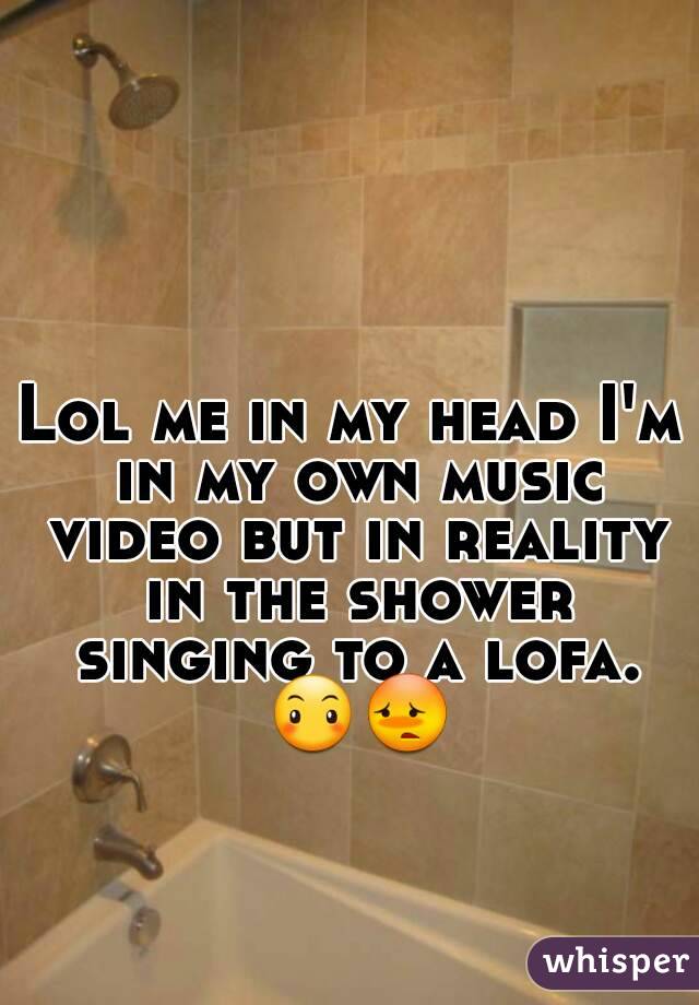 Lol me in my head I'm in my own music video but in reality in the shower singing to a lofa. 😶😳