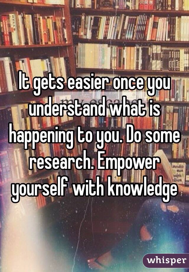 It gets easier once you understand what is happening to you. Do some research. Empower yourself with knowledge