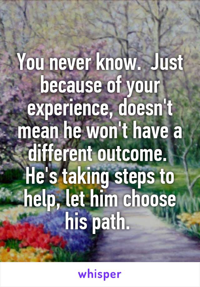 You never know.  Just because of your experience, doesn't mean he won't have a different outcome.  He's taking steps to help, let him choose his path. 