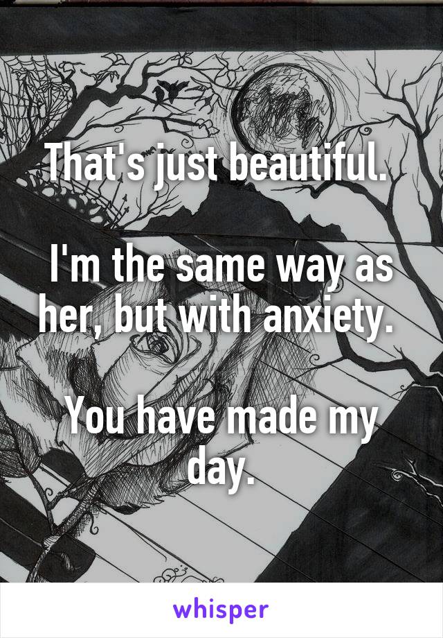 That's just beautiful. 

I'm the same way as her, but with anxiety. 

You have made my day.