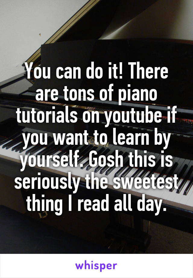 You can do it! There are tons of piano tutorials on youtube if you want to learn by yourself. Gosh this is seriously the sweetest thing I read all day.