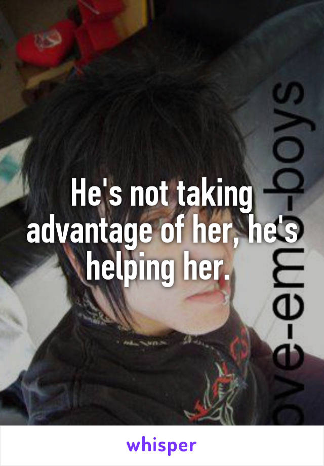 He's not taking advantage of her, he's helping her. 