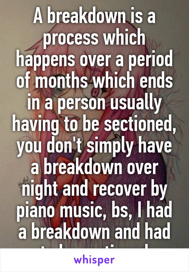 A breakdown is a process which happens over a period of months which ends in a person usually having to be sectioned, you don't simply have a breakdown over night and recover by piano music, bs, I had a breakdown and had to be sectioned