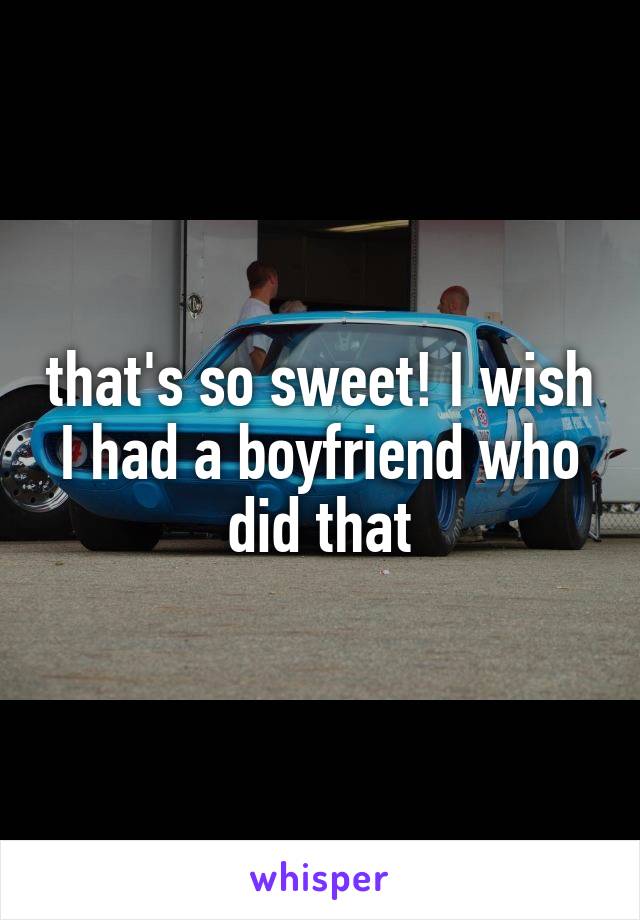 that's so sweet! I wish I had a boyfriend who did that