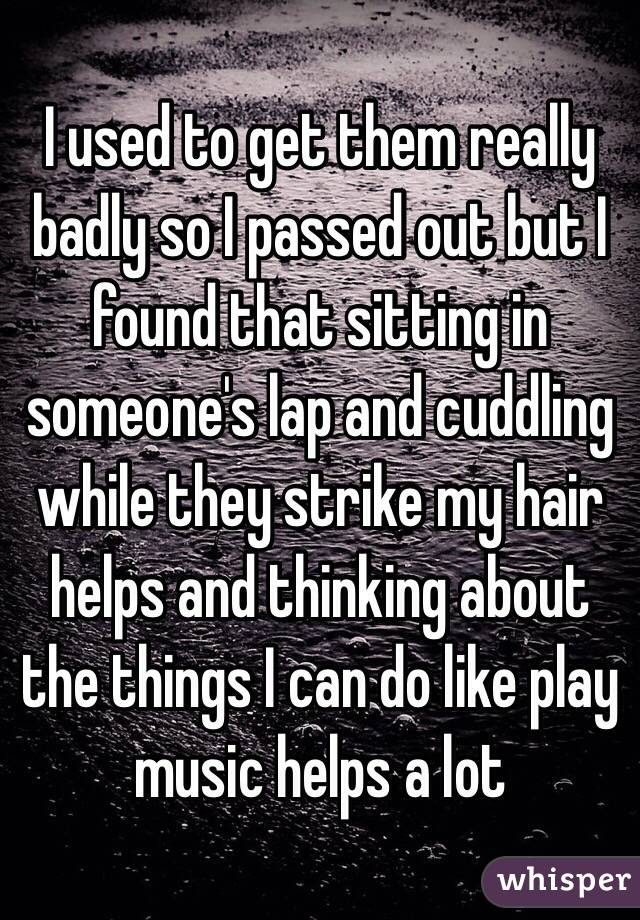 I used to get them really badly so I passed out but I found that sitting in someone's lap and cuddling while they strike my hair helps and thinking about the things I can do like play music helps a lot 
