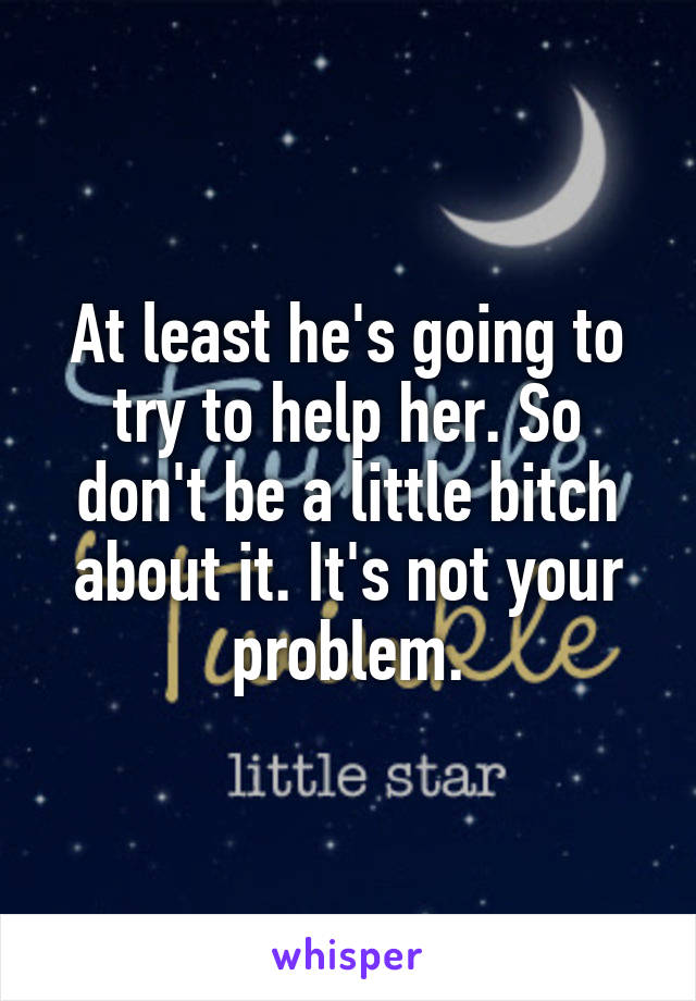 At least he's going to try to help her. So don't be a little bitch about it. It's not your problem.