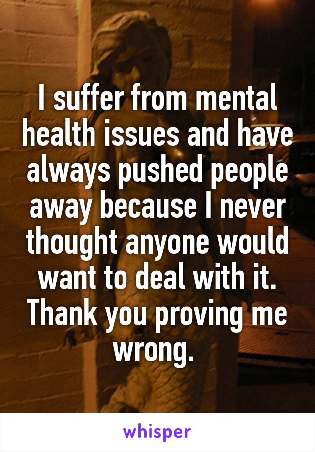 I suffer from mental health issues and have always pushed people away because I never thought anyone would want to deal with it. Thank you proving me wrong. 