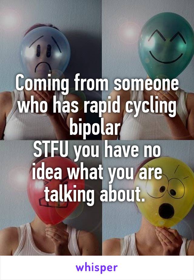 Coming from someone who has rapid cycling bipolar 
STFU you have no idea what you are talking about. 