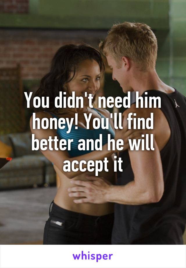 You didn't need him honey! You'll find better and he will accept it