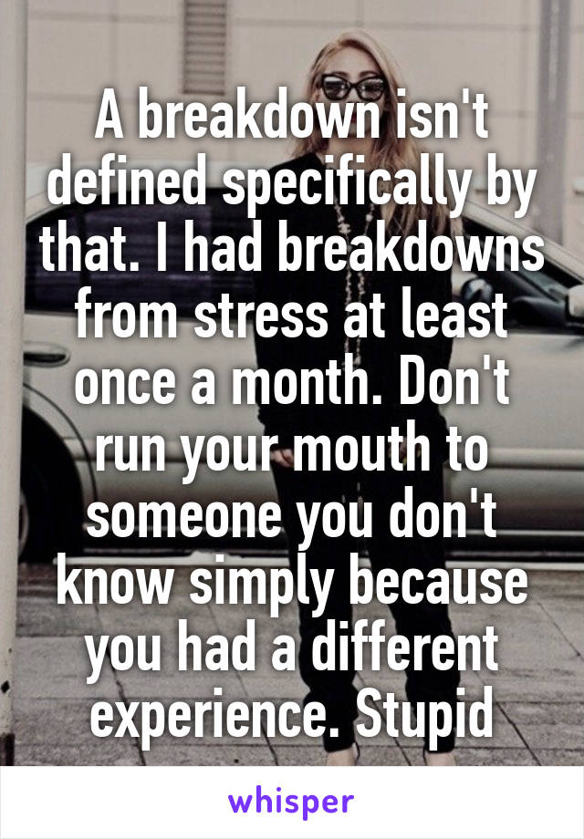 A breakdown isn't defined specifically by that. I had breakdowns from stress at least once a month. Don't run your mouth to someone you don't know simply because you had a different experience. Stupid