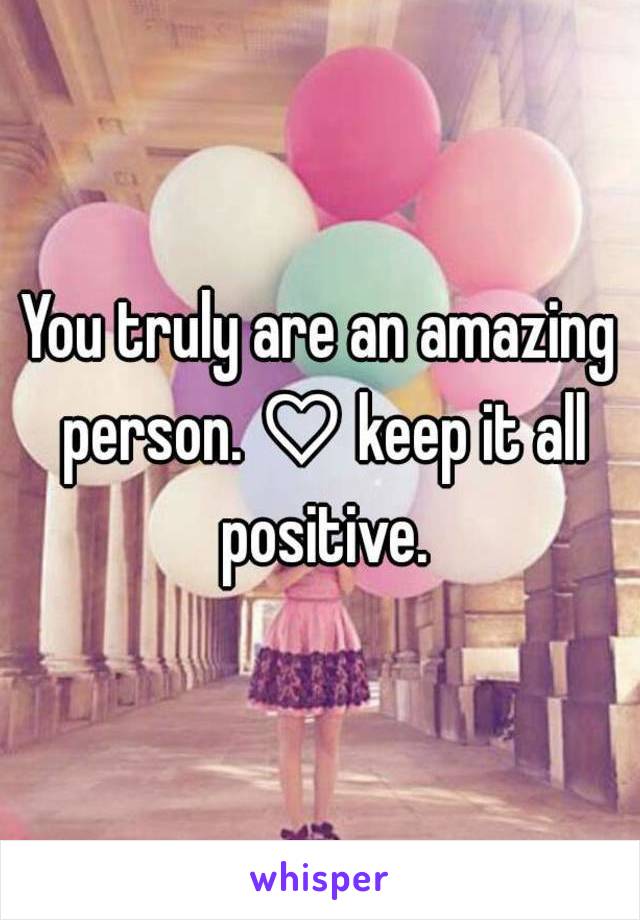 You truly are an amazing person. ♡ keep it all positive.