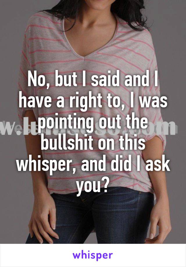 No, but I said and I have a right to, I was pointing out the bullshit on this whisper, and did I ask you?