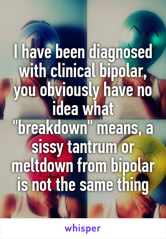 I have been diagnosed with clinical bipolar, you obviously have no idea what "breakdown" means, a sissy tantrum or meltdown from bipolar is not the same thing