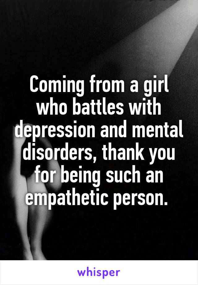 Coming from a girl who battles with depression and mental disorders, thank you for being such an empathetic person. 