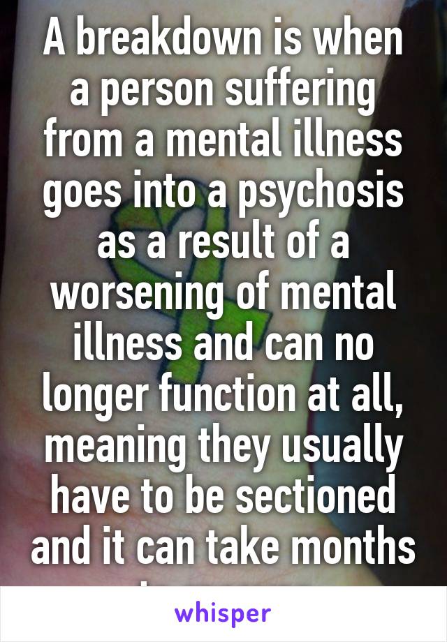 A breakdown is when a person suffering from a mental illness goes into a psychosis as a result of a worsening of mental illness and can no longer function at all, meaning they usually have to be sectioned and it can take months to recover