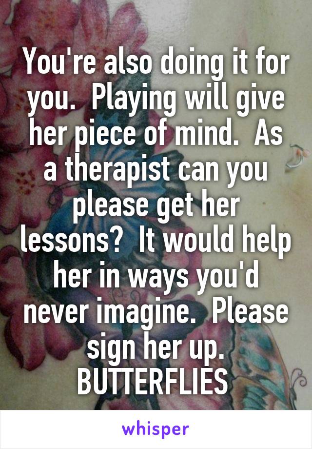 You're also doing it for you.  Playing will give her piece of mind.  As a therapist can you please get her lessons?  It would help her in ways you'd never imagine.  Please sign her up. BUTTERFLIES 