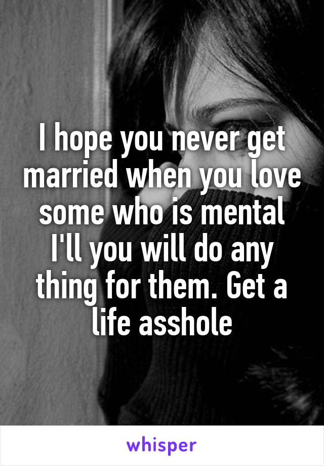 I hope you never get married when you love some who is mental I'll you will do any thing for them. Get a life asshole