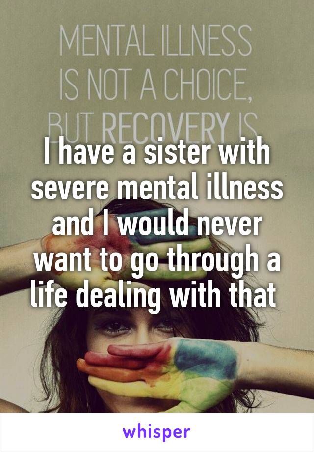 I have a sister with severe mental illness and I would never want to go through a life dealing with that 