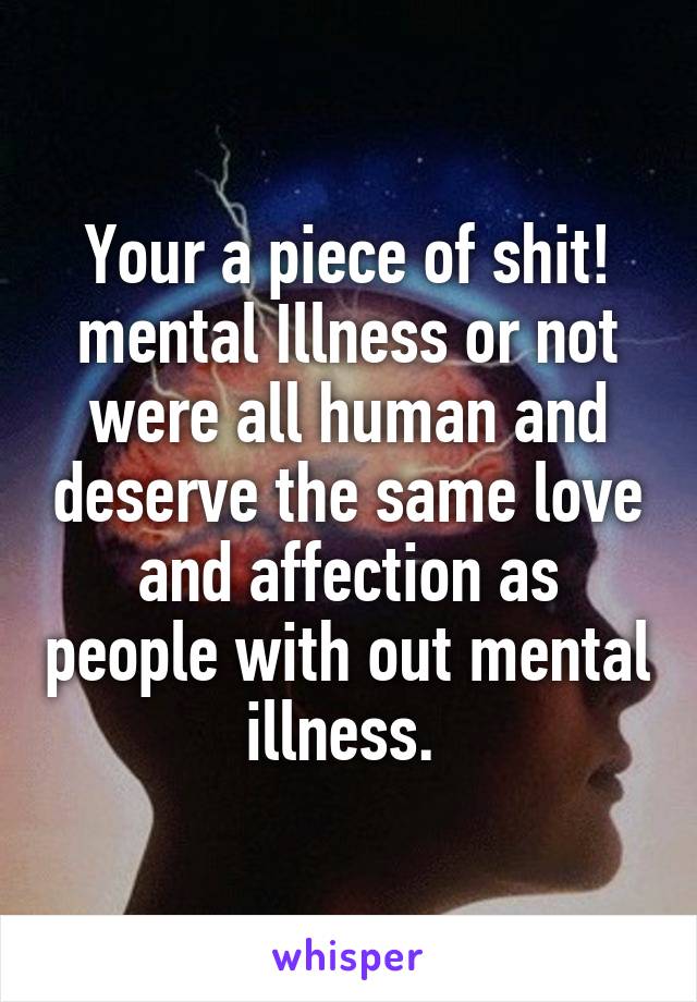 Your a piece of shit! mental Illness or not were all human and deserve the same love and affection as people with out mental illness. 