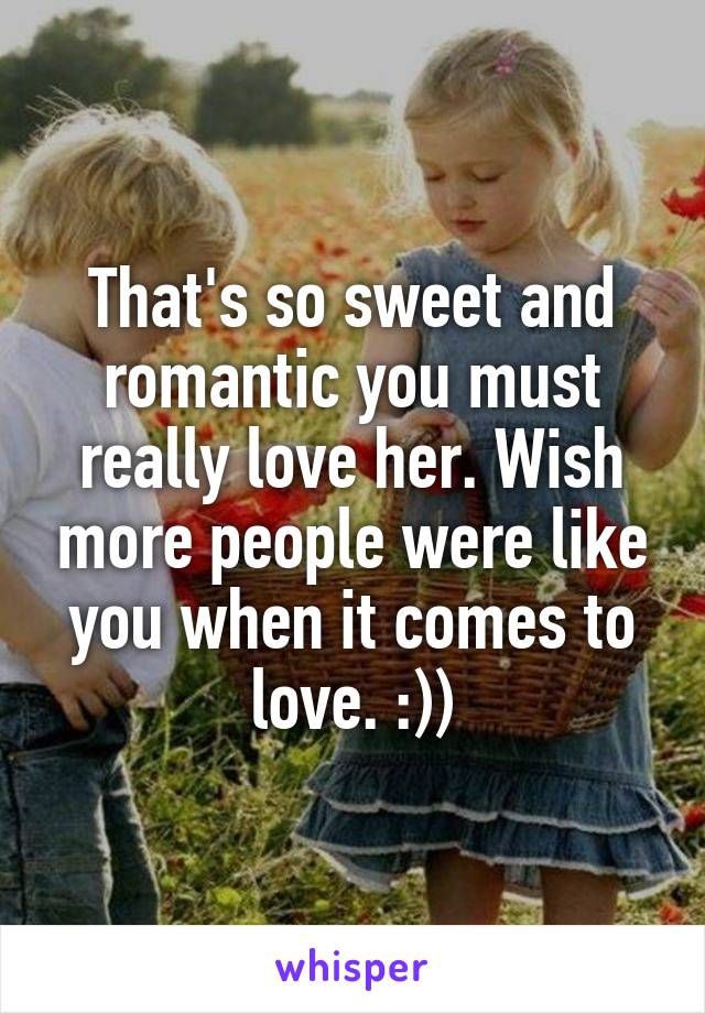 That's so sweet and romantic you must really love her. Wish more people were like you when it comes to love. :))