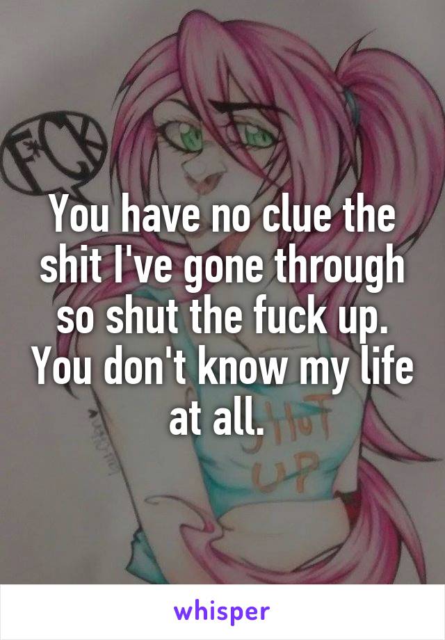 You have no clue the shit I've gone through so shut the fuck up. You don't know my life at all. 