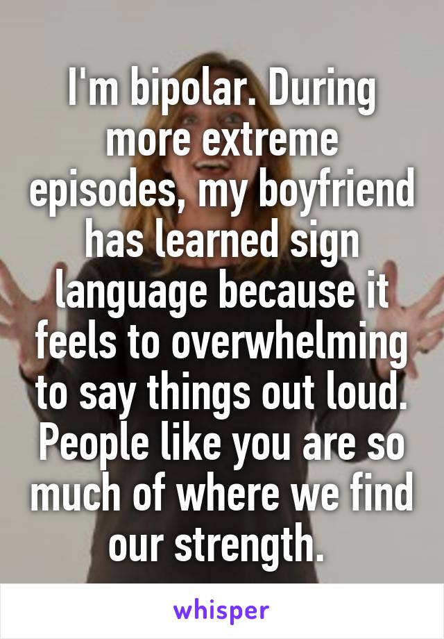 I'm bipolar. During more extreme episodes, my boyfriend has learned sign language because it feels to overwhelming to say things out loud. People like you are so much of where we find our strength. 