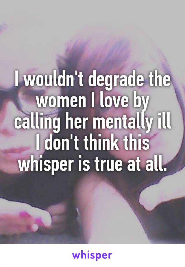 I wouldn't degrade the women I love by calling her mentally ill
I don't think this whisper is true at all.
