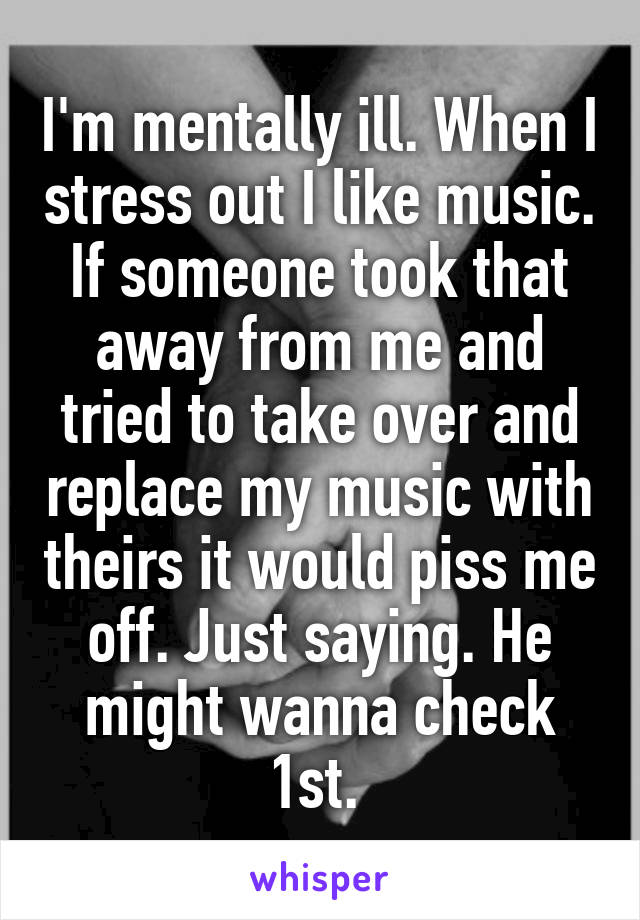 I'm mentally ill. When I stress out I like music. If someone took that away from me and tried to take over and replace my music with theirs it would piss me off. Just saying. He might wanna check 1st. 