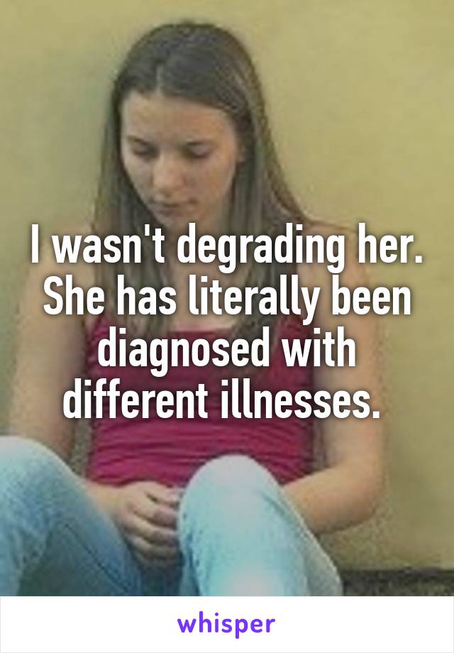 I wasn't degrading her. She has literally been diagnosed with different illnesses. 