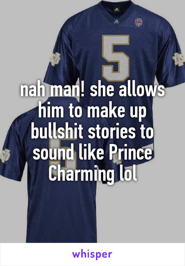 nah man! she allows him to make up bullshit stories to sound like Prince Charming lol