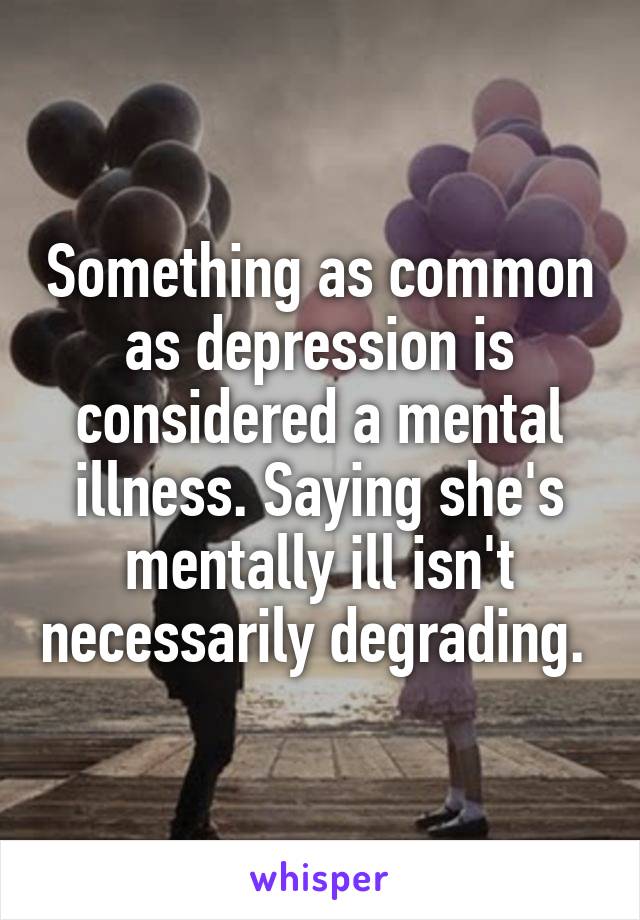 Something as common as depression is considered a mental illness. Saying she's mentally ill isn't necessarily degrading. 