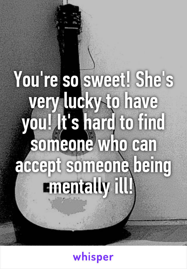 You're so sweet! She's very lucky to have you! It's hard to find someone who can accept someone being mentally ill! 