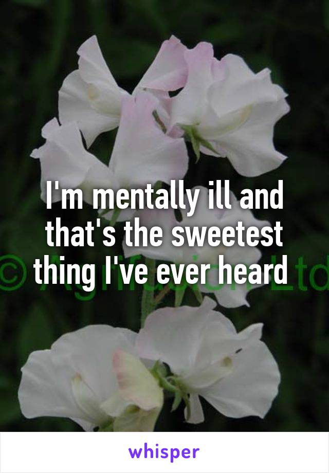 I'm mentally ill and that's the sweetest thing I've ever heard 