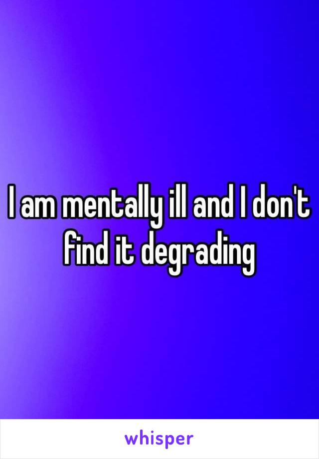 I am mentally ill and I don't find it degrading 