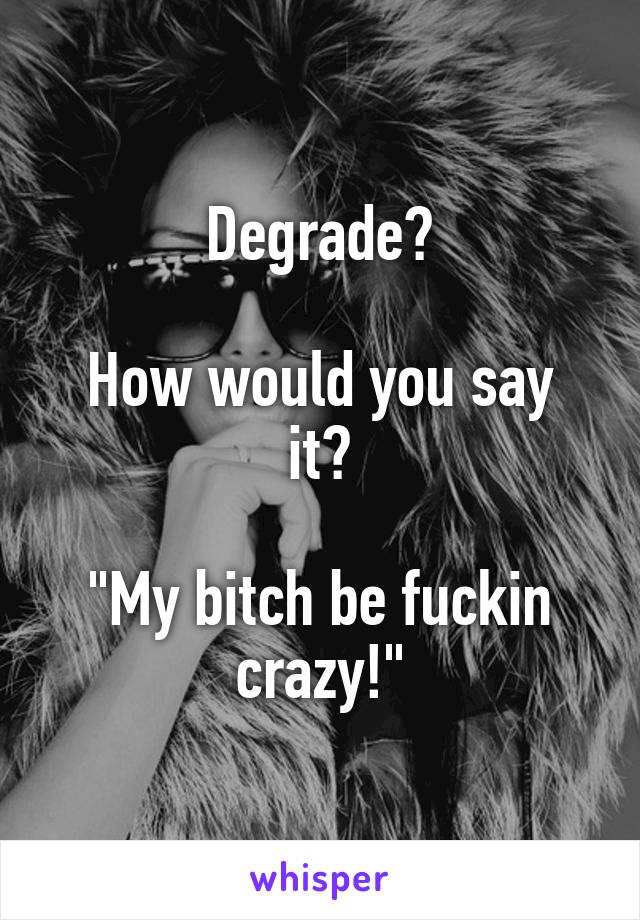 Degrade?

How would you say it?

"My bitch be fuckin crazy!"