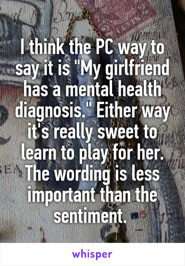 I think the PC way to say it is "My girlfriend has a mental health diagnosis." Either way it's really sweet to learn to play for her. The wording is less important than the sentiment. 